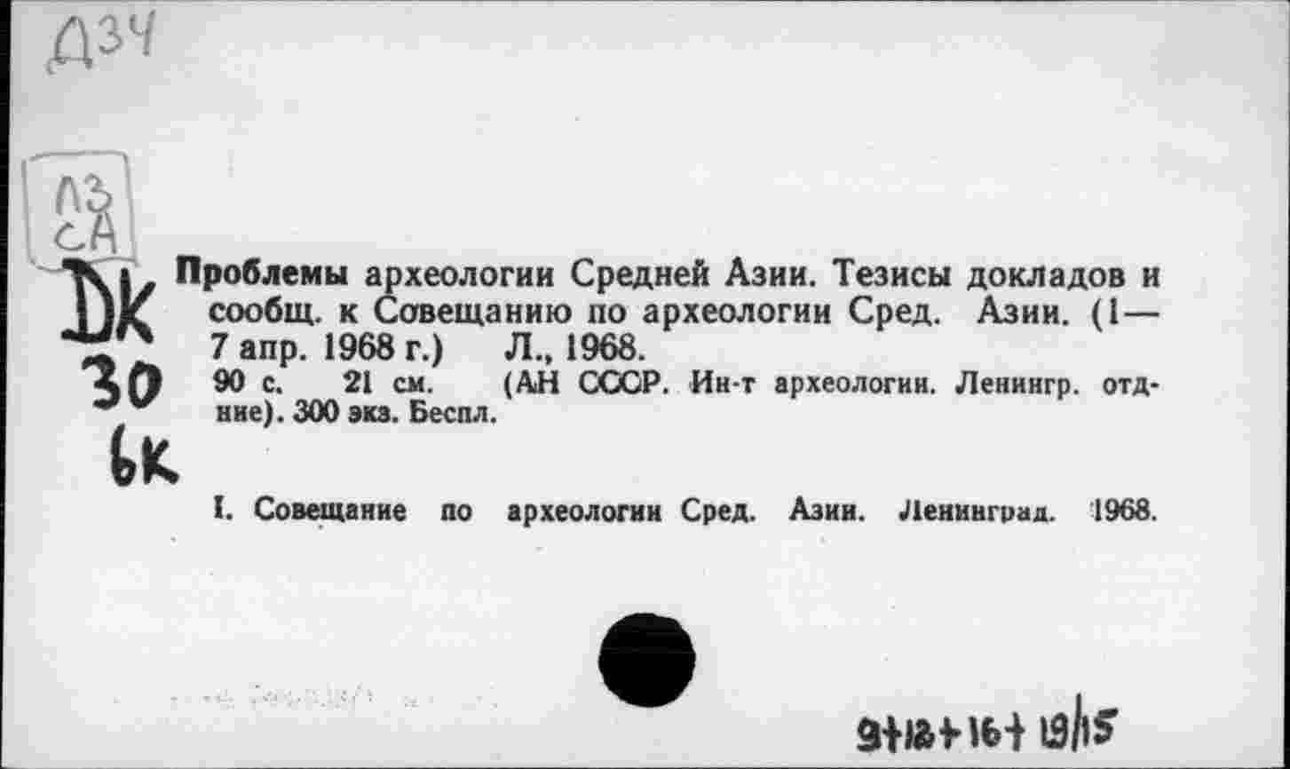 ﻿"К Проблемы ар | Jit сообщ. к С< •МО 7 ІОЛЙ
зо
>хеологии Средней Азии. Тезисы докладов и Совещанию по археологии Сред. Азии.
7 апр. 1968 г.)	Л., 1968.
90 с. 21 см. (АН СССР. Ин-т археологии. Ленингр.
ние). 300 экз. Беспл.
отд-
l. Совещание по археологии Сред. Азии. Ленинград.
1968.
